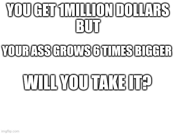 Hmmm??? | YOU GET 1MILLION DOLLARS 


BUT; YOUR ASS GROWS 6 TIMES BIGGER; WILL YOU TAKE IT? | image tagged in blank white template | made w/ Imgflip meme maker
