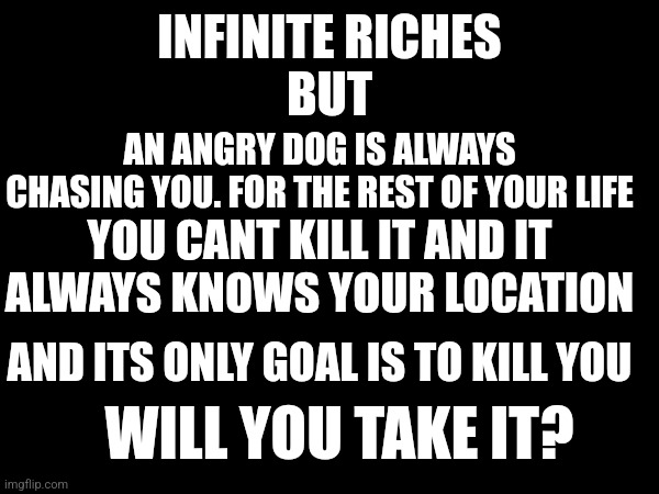 INFINITE RICHES
BUT; AN ANGRY DOG IS ALWAYS CHASING YOU. FOR THE REST OF YOUR LIFE; YOU CANT KILL IT AND IT ALWAYS KNOWS YOUR LOCATION; AND ITS ONLY GOAL IS TO KILL YOU; WILL YOU TAKE IT? | made w/ Imgflip meme maker