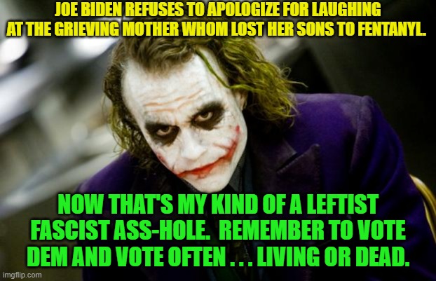 Who knew that Dementia Joe had it in him to laugh at a grieving mom? | JOE BIDEN REFUSES TO APOLOGIZE FOR LAUGHING AT THE GRIEVING MOTHER WHOM LOST HER SONS TO FENTANYL. NOW THAT'S MY KIND OF A LEFTIST FASCIST ASS-HOLE.  REMEMBER TO VOTE DEM AND VOTE OFTEN . . . LIVING OR DEAD. | image tagged in why so serious joker | made w/ Imgflip meme maker