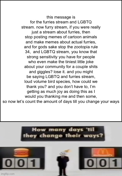 update on this crap on day 7 | this message is for the furries stream and LGBTQ stream. now furry stream, if you were really just a stream about furries, then stop posting memes of cartoon animals and make memes about actual furries, and for gods sake stop the zootopia rule 34,  and LGBTQ stream, you know that strong sensitivity you have for people who even make the tiniest little joke about your community for a couple shits and giggles? lose it. and you might be saying LGBTQ and furries stream, loud volume bird species, how could we thank you? and you don’t have to, I’m getting as much joy as doing this as I would you thanking me and then some, so now let’s count the amount of days till you change your ways | made w/ Imgflip meme maker
