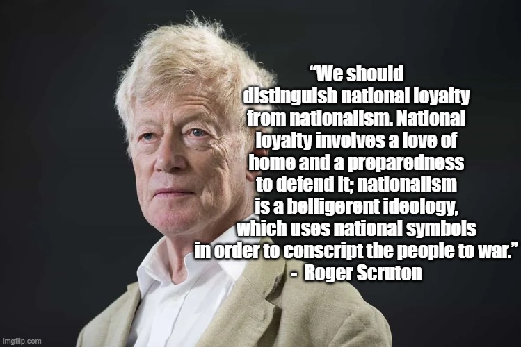 National Loyalty | “We should distinguish national loyalty from nationalism. National loyalty involves a love of home and a preparedness to defend it; nationalism is a belligerent ideology, which uses national symbols in order to conscript the people to war.”
-  Roger Scruton | image tagged in roger scruton,politics,nationalism | made w/ Imgflip meme maker