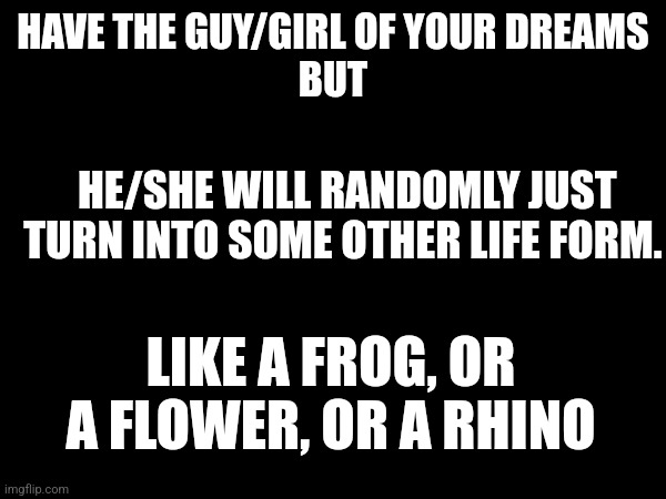 Imagine being in bed with your boy/girl and they just become a fricking t-rex | HAVE THE GUY/GIRL OF YOUR DREAMS
BUT; HE/SHE WILL RANDOMLY JUST TURN INTO SOME OTHER LIFE FORM. LIKE A FROG, OR A FLOWER, OR A RHINO | made w/ Imgflip meme maker