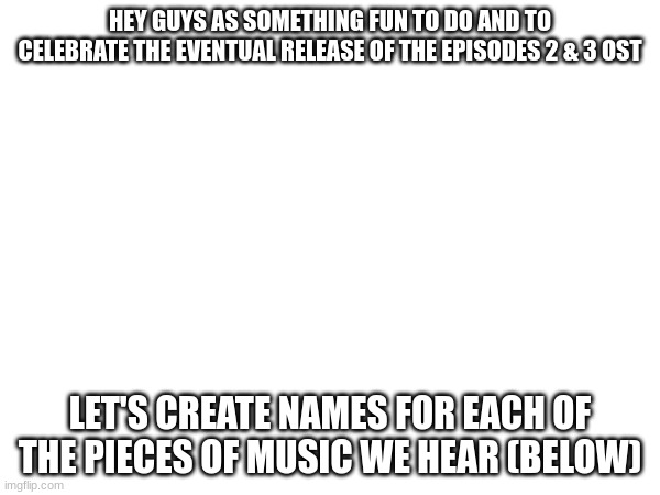 HEY GUYS AS SOMETHING FUN TO DO AND TO CELEBRATE THE EVENTUAL RELEASE OF THE EPISODES 2 & 3 OST; LET'S CREATE NAMES FOR EACH OF THE PIECES OF MUSIC WE HEAR (BELOW) | made w/ Imgflip meme maker