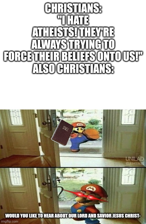 The complete hypocrisy | CHRISTIANS: "I HATE ATHEISTS! THEY'RE ALWAYS TRYING TO FORCE THEIR BELIEFS ONTO US!"

ALSO CHRISTIANS:; WOULD YOU LIKE TO HEAR ABOUT OUR LORD AND SAVIOR JESUS CHRIST- | image tagged in blank white template,mario kicking down door,atheist,holy bible,hypocrites | made w/ Imgflip meme maker