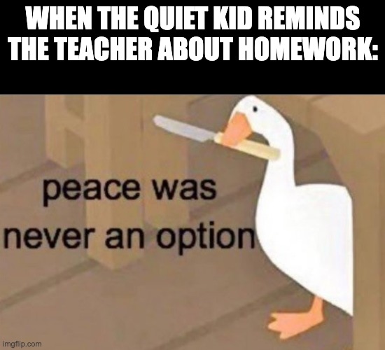 theres always that one kid- | WHEN THE QUIET KID REMINDS THE TEACHER ABOUT HOMEWORK: | image tagged in peace was never an option,quiet kid,teacher,homework,reminder | made w/ Imgflip meme maker