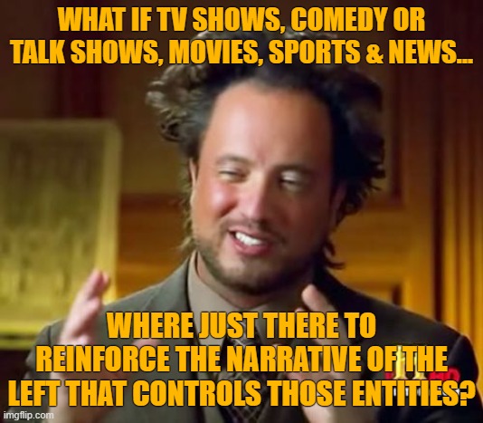 Ancient Aliens | WHAT IF TV SHOWS, COMEDY OR TALK SHOWS, MOVIES, SPORTS & NEWS... WHERE JUST THERE TO REINFORCE THE NARRATIVE OF THE LEFT THAT CONTROLS THOSE ENTITIES? | image tagged in memes,ancient aliens | made w/ Imgflip meme maker