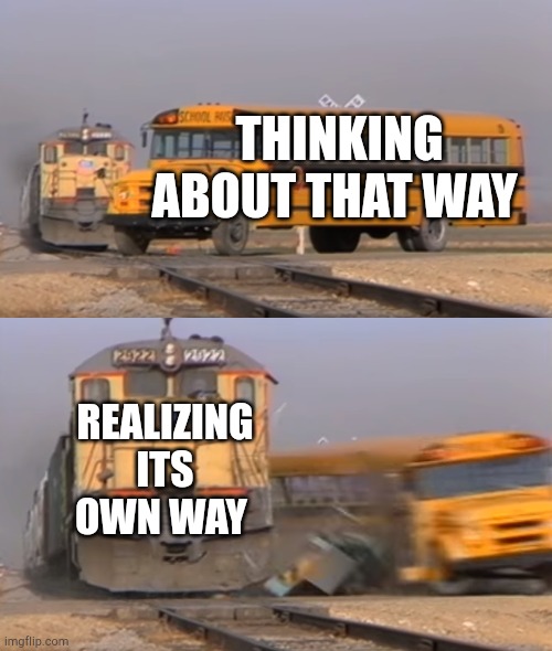 There was a good way | THINKING ABOUT THAT WAY; REALIZING ITS OWN WAY | image tagged in a train hitting a school bus,memes | made w/ Imgflip meme maker