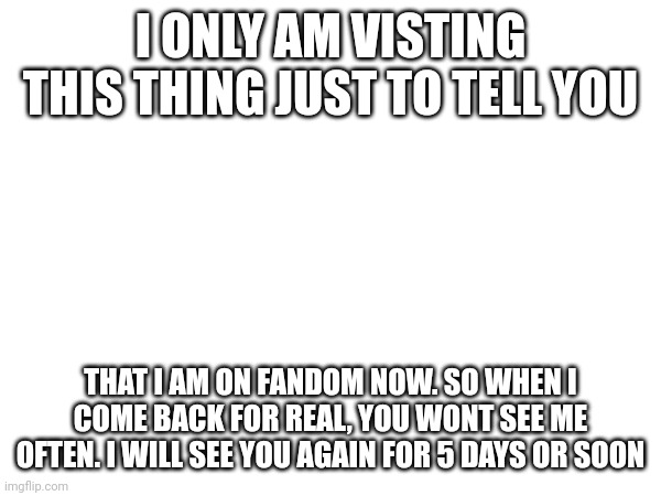 I ONLY AM VISTING THIS THING JUST TO TELL YOU; THAT I AM ON FANDOM NOW. SO WHEN I COME BACK FOR REAL, YOU WONT SEE ME OFTEN. I WILL SEE YOU AGAIN FOR 5 DAYS OR SOON | made w/ Imgflip meme maker