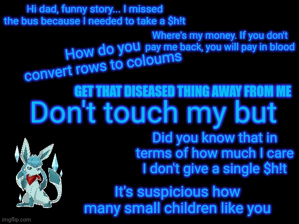 Hi dad, funny story... I missed the bus because I needed to take a $h!t; Where's my money. If you don't pay me back, you will pay in blood; How do you convert rows to coloums; GET THAT DISEASED THING AWAY FROM ME; Don't touch my but; Did you know that in terms of how much I care I don't give a single $h!t; It's suspicious how many small children like you | image tagged in frost,quotes | made w/ Imgflip meme maker