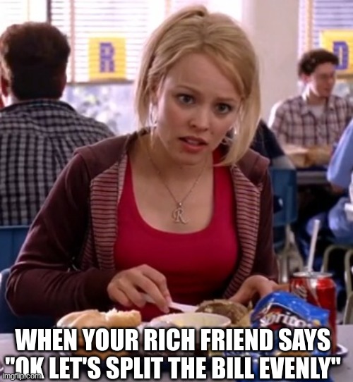 mean girls meme me exists | WHEN YOUR RICH FRIEND SAYS ''OK LET'S SPLIT THE BILL EVENLY'' | image tagged in is butter a carb | made w/ Imgflip meme maker