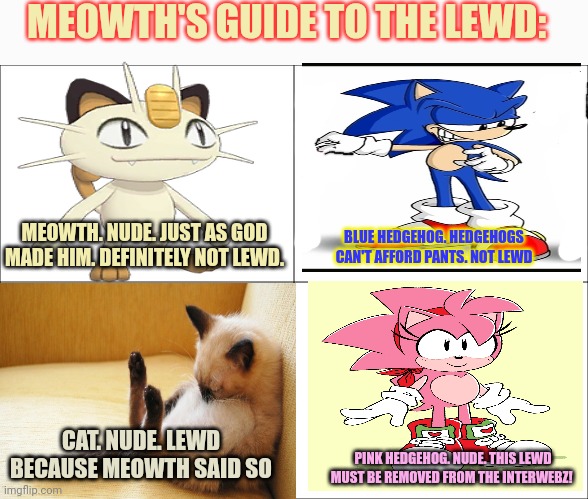 Only Meowth can save us. | MEOWTH'S GUIDE TO THE LEWD: MEOWTH. NUDE. JUST AS GOD MADE HIM. DEFINITELY NOT LEWD. BLUE HEDGEHOG. HEDGEHOGS CAN'T AFFORD PANTS. NOT LEWD C | image tagged in basic four panel meme,meowth,cat,sonic,amy rose,lewd | made w/ Imgflip meme maker