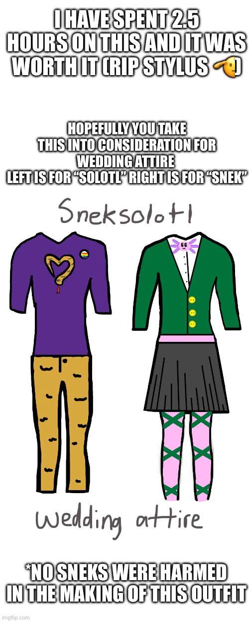 Wedding attire? Lol might be flaming garbage | I HAVE SPENT 2.5 HOURS ON THIS AND IT WAS WORTH IT (RIP STYLUS 🫡); HOPEFULLY YOU TAKE THIS INTO CONSIDERATION FOR WEDDING ATTIRE 
LEFT IS FOR “SOLOTL” RIGHT IS FOR “SNEK”; *NO SNEKS WERE HARMED IN THE MAKING OF THIS OUTFIT | image tagged in sneksolotl | made w/ Imgflip meme maker
