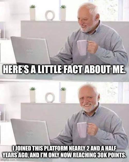 What am I doing to not get points? | HERE’S A LITTLE FACT ABOUT ME. I JOINED THIS PLATFORM NEARLY 2 AND A HALF YEARS AGO, AND I’M ONLY NOW REACHING 30K POINTS. | image tagged in memes,hide the pain harold | made w/ Imgflip meme maker