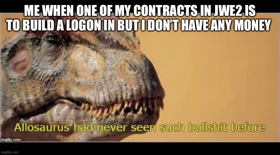 allosaurus had never seen such bullshit before | ME WHEN ONE OF MY CONTRACTS IN JWE2 IS TO BUILD A LOGON IN BUT I DON’T HAVE ANY MONEY | image tagged in allosaurus had never seen such bullshit before | made w/ Imgflip meme maker