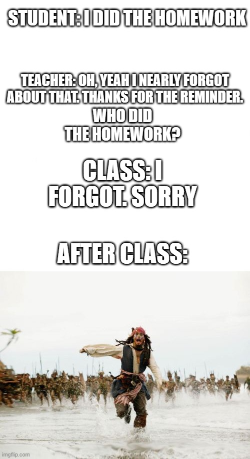 Heh... | STUDENT: I DID THE HOMEWORK; TEACHER: OH, YEAH I NEARLY FORGOT ABOUT THAT. THANKS FOR THE REMINDER. WHO DID THE HOMEWORK? CLASS: I FORGOT. SORRY; AFTER CLASS: | image tagged in just white,memes,jack sparrow being chased | made w/ Imgflip meme maker