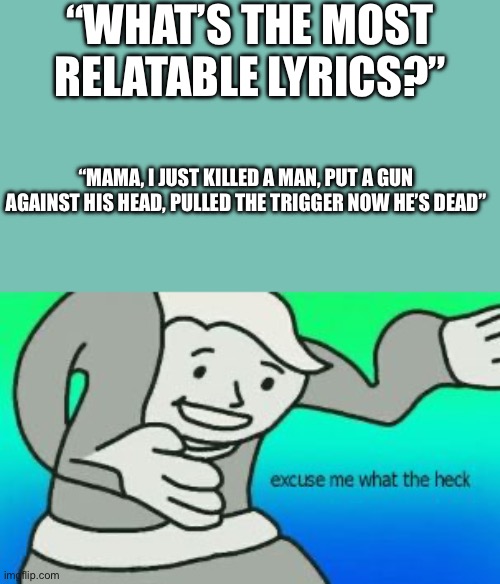 a | “WHAT’S THE MOST RELATABLE LYRICS?”; “MAMA, I JUST KILLED A MAN, PUT A GUN AGAINST HIS HEAD, PULLED THE TRIGGER NOW HE’S DEAD” | image tagged in excuse me what the heck,queen,music,dark humor | made w/ Imgflip meme maker