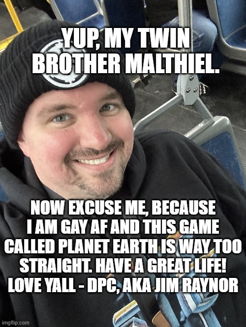 YUP, MY TWIN BROTHER MALTHIEL. NOW EXCUSE ME, BECAUSE I AM GAY AF AND THIS GAME CALLED PLANET EARTH IS WAY TOO STRAIGHT. HAVE A GREAT LIFE!  | made w/ Imgflip meme maker