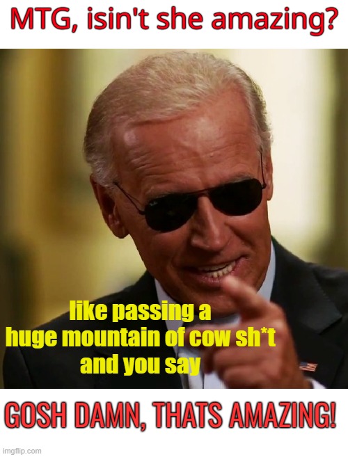 Amazing how stupid she is. | MTG, isin't she amazing? like passing a huge mountain of cow sh*t
and you say; GOSH DAMN, THATS AMAZING! | image tagged in joe biden,mtg,amazing,stupid people,politics | made w/ Imgflip meme maker