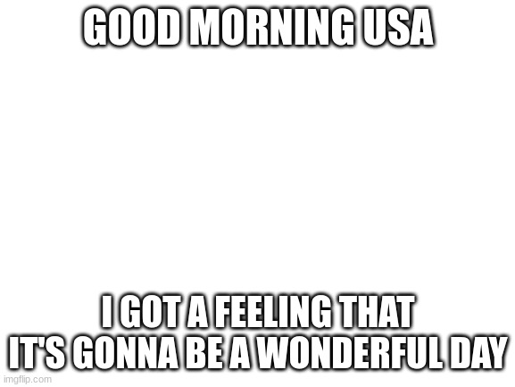 i don't know why i made this | GOOD MORNING USA; I GOT A FEELING THAT IT'S GONNA BE A WONDERFUL DAY | image tagged in blank white template | made w/ Imgflip meme maker