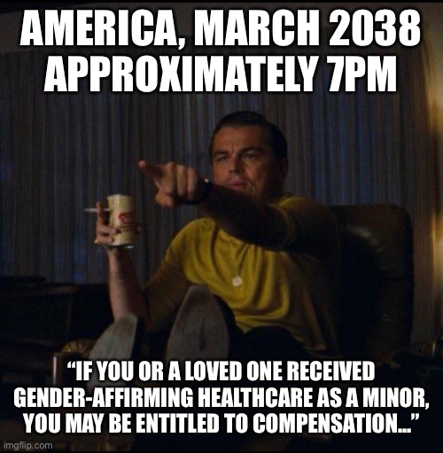 Leonardo DiCaprio Pointing | AMERICA, MARCH 2038
APPROXIMATELY 7PM; “IF YOU OR A LOVED ONE RECEIVED GENDER-AFFIRMING HEALTHCARE AS A MINOR, YOU MAY BE ENTITLED TO COMPENSATION...” | image tagged in leonardo dicaprio pointing | made w/ Imgflip meme maker