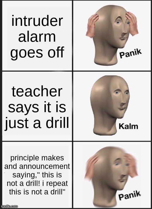 POV: a intruder alarm that isn't a drill | intruder alarm goes off; teacher says it is just a drill; principle makes and announcement saying," this is not a drill! i repeat this is not a drill" | image tagged in memes,panik kalm panik | made w/ Imgflip meme maker