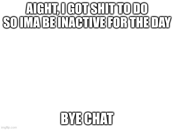 AIGHT, I GOT SHIT TO DO SO IMA BE INACTIVE FOR THE DAY; BYE CHAT | made w/ Imgflip meme maker