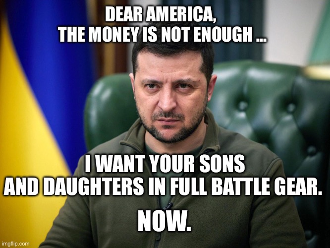 Hey Volodymyr, go EFF yourself and your Nazi sympathizers | DEAR AMERICA, 
THE MONEY IS NOT ENOUGH …; I WANT YOUR SONS AND DAUGHTERS IN FULL BATTLE GEAR. NOW. | image tagged in selensky,world war 3 | made w/ Imgflip meme maker