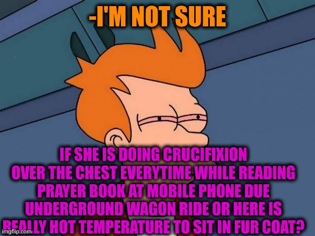 -Watching from a side. | -I'M NOT SURE; IF SHE IS DOING CRUCIFIXION OVER THE CHEST EVERYTIME WHILE READING PRAYER BOOK AT MOBILE PHONE DUE UNDERGROUND WAGON RIDE OR HERE IS REALLY HOT TEMPERATURE TO SIT IN FUR COAT? | image tagged in stoned fry,jesus crucifixion,thoughts and prayers,not sure,temperature,metro | made w/ Imgflip meme maker