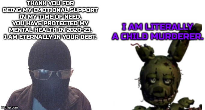 I've got some problems. | THANK YOU FOR BEING MY EMOTIONAL SUPPORT IN MY TIME OF NEED. YOU HAVE PROTECTED MY MENTAL HEALTH IN 2020-23. I AM ETERNALLY IN YOUR DEBT. I AM LITERALLY A CHILD MURDERER. | image tagged in blurry-nugget and springtrap,fnaf,springtrap,mental health | made w/ Imgflip meme maker