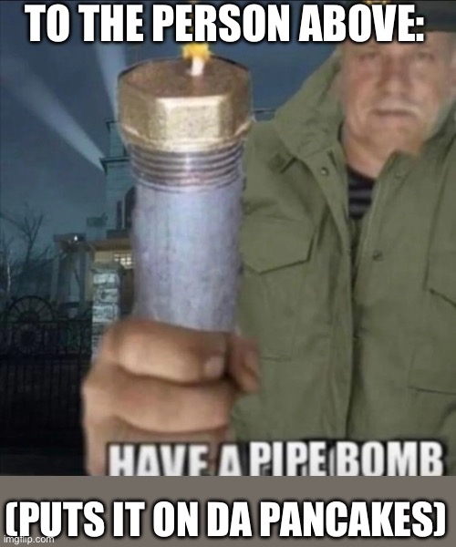 Blows up pancakes with pipe bomb | TO THE PERSON ABOVE:; (PUTS IT ON DA PANCAKES) | image tagged in have a pipe bomb | made w/ Imgflip meme maker