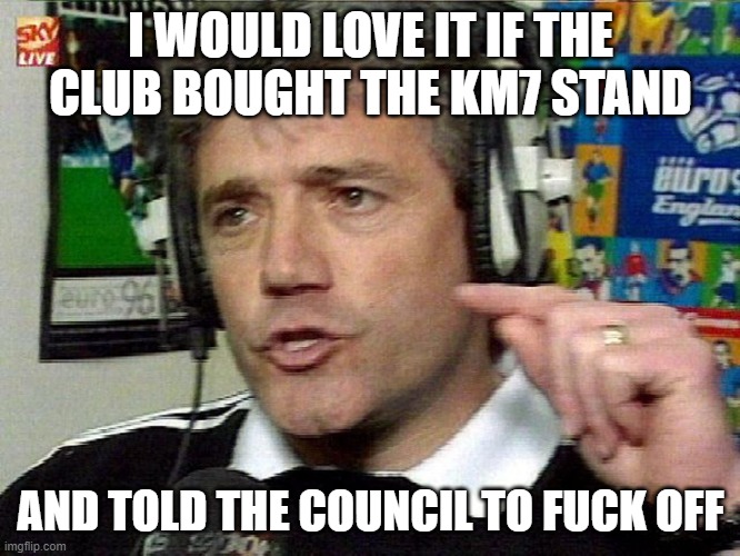 I WOULD LOVE IT IF THE CLUB BOUGHT THE KM7 STAND; AND TOLD THE COUNCIL TO FUCK OFF | image tagged in kevin keegan | made w/ Imgflip meme maker