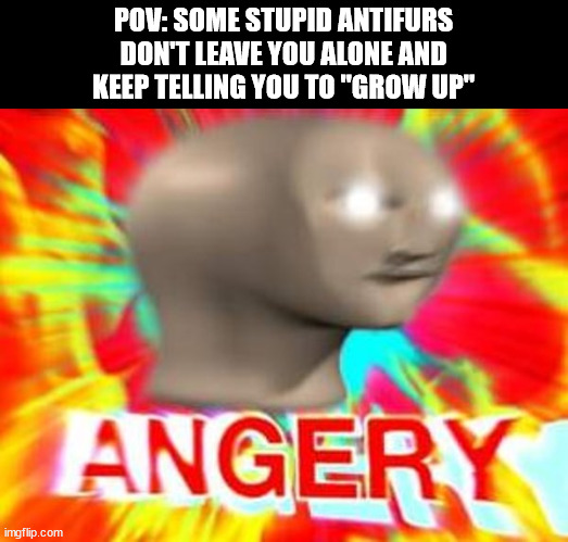 AAAAAAAAAAAAAAAAAAAAAAAAAAAAAAAAAAAAAAAAAAAAAAAAAAAAAAAAAAAAAAAAAAAAAAAAAAAAAAAAAAAAAAAAAAAAAAAAAAAAAAAAAAAAAAAAA | POV: SOME STUPID ANTIFURS
DON'T LEAVE YOU ALONE AND
KEEP TELLING YOU TO "GROW UP" | image tagged in surreal angery | made w/ Imgflip meme maker
