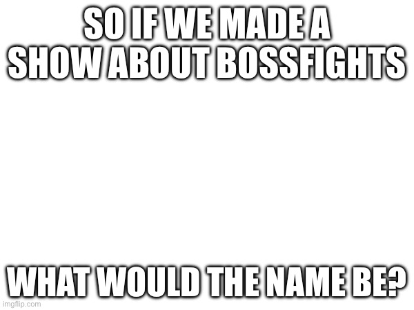 Just asking. | SO IF WE MADE A SHOW ABOUT BOSSFIGHTS; WHAT WOULD THE NAME BE? | made w/ Imgflip meme maker