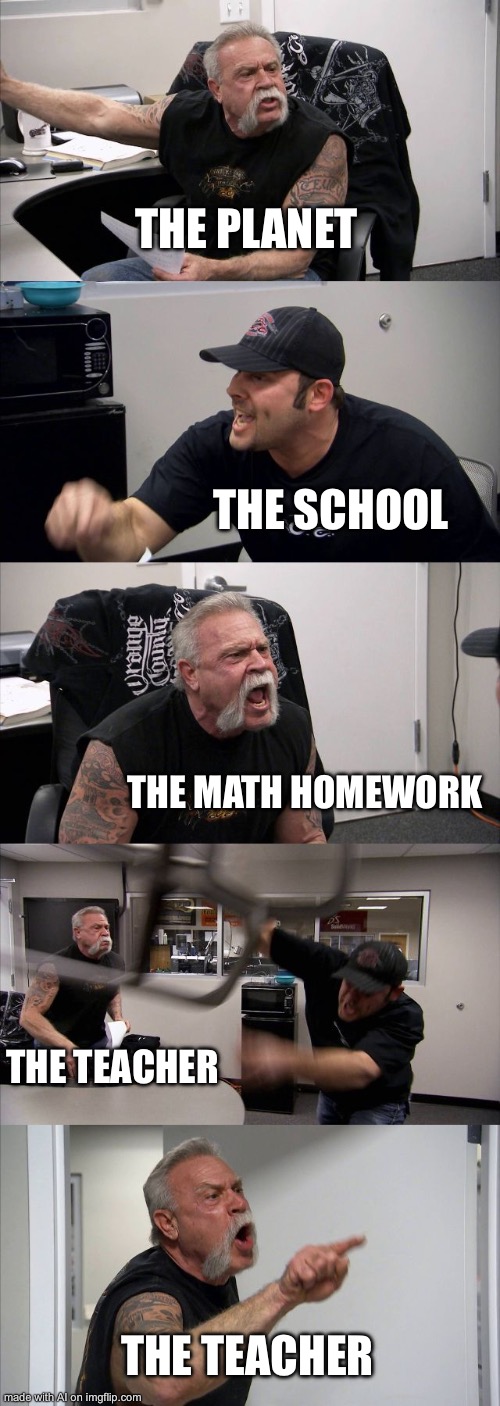 Ai gened meme: rate it from 1-10 | THE PLANET; THE SCHOOL; THE MATH HOMEWORK; THE TEACHER; THE TEACHER | image tagged in memes,american chopper argument | made w/ Imgflip meme maker