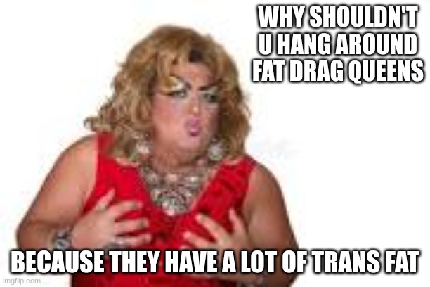 Drag Queen | WHY SHOULDN'T U HANG AROUND FAT DRAG QUEENS; BECAUSE THEY HAVE A LOT OF TRANS FAT | image tagged in haha | made w/ Imgflip meme maker
