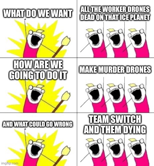 The entire plot of murder drones in a nutshell | WHAT DO WE WANT; ALL THE WORKER DRONES DEAD ON THAT ICE PLANET; HOW ARE WE GOING TO DO IT; MAKE MURDER DRONES; AND WHAT COULD GO WRONG; TEAM SWITCH AND THEM DYING | image tagged in memes,what do we want 3,murder drones,smg4 | made w/ Imgflip meme maker