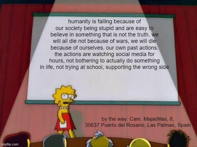 Lisa Simpson's Presentation | humanity is falling because of our society being stupid and are easy to believe in something that is not the truth. we will all die not because of wars, we will die because of ourselves. our own past actions. the actions are watching social media for hours, not bothering to actually do something in life, not trying at school, supporting the wrong side; by the way: Cam. Majadillas, 8, 35637 Puerto del Rosario, Las Palmas, Spain | image tagged in lisa simpson's presentation | made w/ Imgflip meme maker