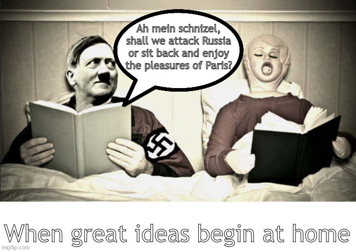 the evoution of modern history | Ah mein schnizel, shall we attack Russia or sit back and enjoy the pleasures of Paris? When great ideas begin at home | image tagged in memes,dark humor | made w/ Imgflip meme maker