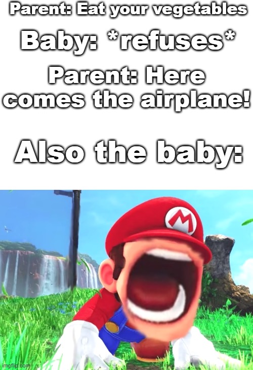NYEOWWW | Parent: Eat your vegetables; Baby: *refuses*; Parent: Here comes the airplane! Also the baby: | image tagged in blank white template,mario screaming,funny,meme,mario,memes | made w/ Imgflip meme maker