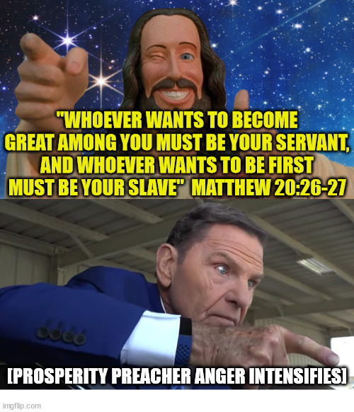 Who wants to be first? | "WHOEVER WANTS TO BECOME GREAT AMONG YOU MUST BE YOUR SERVANT, AND WHOEVER WANTS TO BE FIRST MUST BE YOUR SLAVE"  MATTHEW 20:26-27; [PROSPERITY PREACHER ANGER INTENSIFIES] | image tagged in prosperity gospel,god,jesu,church,preacher | made w/ Imgflip meme maker