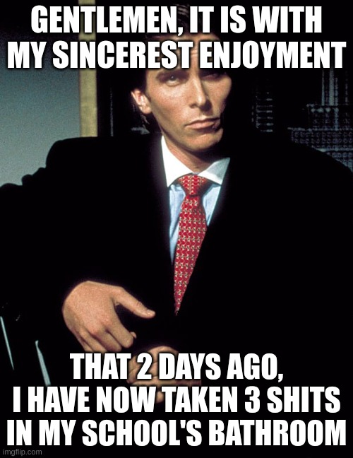 And boy am I proud of it | GENTLEMEN, IT IS WITH MY SINCEREST ENJOYMENT; THAT 2 DAYS AGO, I HAVE NOW TAKEN 3 SHITS IN MY SCHOOL'S BATHROOM | image tagged in christian bale,school,bathroom,poop,patrick bateman | made w/ Imgflip meme maker