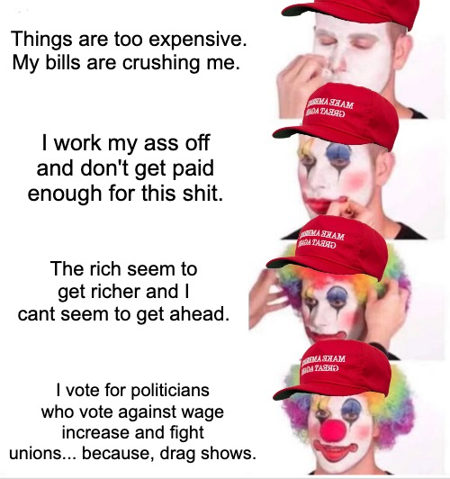 The cycle continues | Things are too expensive. My bills are crushing me. I work my ass off and don't get paid enough for this shit. The rich seem to get richer and I cant seem to get ahead. I vote for politicians who vote against wage increase and fight unions... because, drag shows. | image tagged in memes,clown applying makeup,republicans,politics,labor,maga | made w/ Imgflip meme maker
