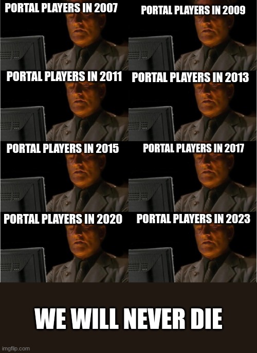 portal players will never die | PORTAL PLAYERS IN 2007; PORTAL PLAYERS IN 2009; PORTAL PLAYERS IN 2011; PORTAL PLAYERS IN 2013; PORTAL PLAYERS IN 2017; PORTAL PLAYERS IN 2015; PORTAL PLAYERS IN 2020; PORTAL PLAYERS IN 2023; WE WILL NEVER DIE | image tagged in portal,gaming | made w/ Imgflip meme maker
