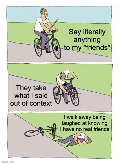 My life. Every. Single. Day. | Say literally anything to my "friends"; They take what I said out of context; I walk away being laughed at knowing I have no real friends | image tagged in memes,bike fall,life,middle school | made w/ Imgflip meme maker