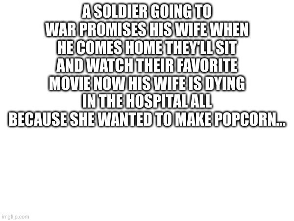 when you know you know | A SOLDIER GOING TO WAR PROMISES HIS WIFE WHEN HE COMES HOME THEY'LL SIT AND WATCH THEIR FAVORITE MOVIE NOW HIS WIFE IS DYING IN THE HOSPITAL ALL BECAUSE SHE WANTED TO MAKE POPCORN... | image tagged in fun | made w/ Imgflip meme maker