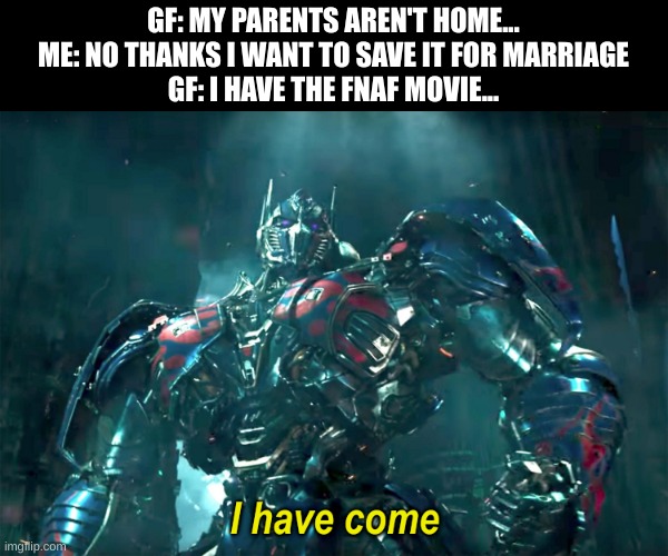 On my way! | GF: MY PARENTS AREN'T HOME...
ME: NO THANKS I WANT TO SAVE IT FOR MARRIAGE
GF: I HAVE THE FNAF MOVIE... | image tagged in optimus i have come 2 0,fnaf,movie | made w/ Imgflip meme maker