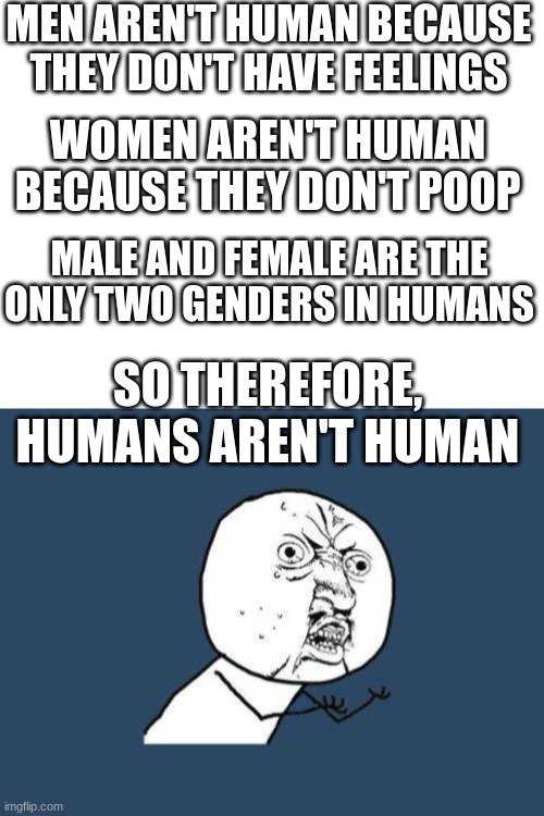 Society, explain yourself! | MEN AREN'T HUMAN BECAUSE THEY DON'T HAVE FEELINGS; WOMEN AREN'T HUMAN BECAUSE THEY DON'T POOP; MALE AND FEMALE ARE THE ONLY TWO GENDERS IN HUMANS; SO THEREFORE, HUMANS AREN'T HUMAN | image tagged in blank white template,why you no,society,why are you reading this,oh wow are you actually reading these tags | made w/ Imgflip meme maker