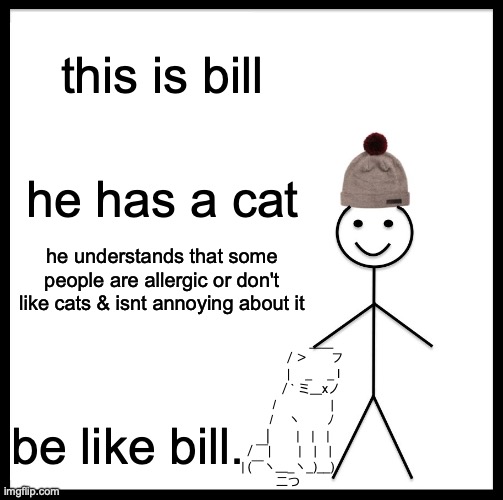 hi bill :D | this is bill; he has a cat; he understands that some people are allergic or don't like cats & isnt annoying about it; 　　　　 　　 ＿＿
　　　 　　／＞　　フ
　　　 　　| 　_　 _ l
　 　　 　／` ミ＿xノ
　　 　 /　　　 　 |
　　　 /　 ヽ　　 ﾉ
　 　 │　　|　|　|
　／￣|　　 |　|　|
　| (￣ヽ＿_ヽ_)__)
　二つ; be like bill. | image tagged in memes,be like bill | made w/ Imgflip meme maker