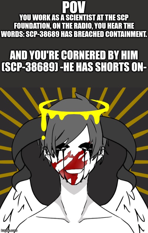 No joke oc, Op oc, Multiple ocs, Roblox oc, or Gacha oc. ERP is allowed but male oc is preferred. | POV; YOU WORK AS A SCIENTIST AT THE SCP FOUNDATION, ON THE RADIO, YOU HEAR THE WORDS: SCP-38689 HAS BREACHED CONTAINMENT. AND YOU'RE CORNERED BY HIM (SCP-38689) -HE HAS SHORTS ON- | image tagged in gay | made w/ Imgflip meme maker