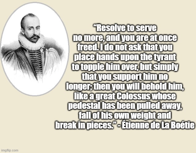 How to topple tyrants | “Resolve to serve no more, and you are at once freed. I do not ask that you place hands upon the tyrant to topple him over, but simply that you support him no longer; then you will behold him, like a great Colossus whose pedestal has been pulled away, fall of his own weight and break in pieces.” - Étienne de La Boétie | image tagged in philosophy,politics,tyranny | made w/ Imgflip meme maker